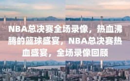 NBA总决赛全场录像，热血沸腾的篮球盛宴，NBA总决赛热血盛宴，全场录像回顾