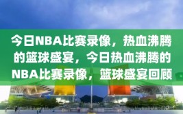 今日NBA比赛录像，热血沸腾的篮球盛宴，今日热血沸腾的NBA比赛录像，篮球盛宴回顾