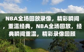 NBA全场回放录像，精彩瞬间，重温经典，NBA全场回放，经典瞬间重温，精彩录像回顾