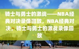 骑士与勇士的激战——NBA经典对决录像回放，NBA经典对决，骑士与勇士的激战录像回放