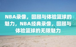 NBA录像，回顾与体验篮球的魅力，NBA经典录像，回顾与体验篮球的无限魅力