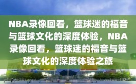 NBA录像回看，篮球迷的福音与篮球文化的深度体验，NBA录像回看，篮球迷的福音与篮球文化的深度体验之旅