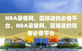 NBA录像网，篮球迷的必备平台，NBA录像网，篮球迷的观赛必备平台