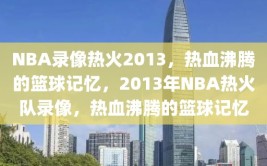 NBA录像热火2013，热血沸腾的篮球记忆，2013年NBA热火队录像，热血沸腾的篮球记忆