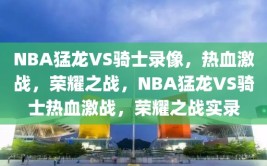 NBA猛龙VS骑士录像，热血激战，荣耀之战，NBA猛龙VS骑士热血激战，荣耀之战实录