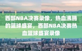 西部NBA决赛录像，热血沸腾的篮球盛宴，西部NBA决赛热血篮球盛宴录像