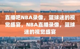 直播吧NBA录像，篮球迷的视觉盛宴，NBA直播录像，篮球迷的视觉盛宴