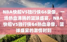 NBA快船VS独行侠G6录像，一场热血沸腾的篮球盛宴，NBA快船VS独行侠G6热血录像，篮球盛宴的激情时刻