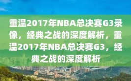 重温2017年NBA总决赛G3录像，经典之战的深度解析，重温2017年NBA总决赛G3，经典之战的深度解析