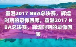 重温2017 NBA总决赛，辉煌时刻的录像回顾，重温2017 NBA总决赛，辉煌时刻的录像回顾