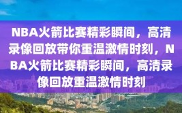 NBA火箭比赛精彩瞬间，高清录像回放带你重温激情时刻，NBA火箭比赛精彩瞬间，高清录像回放重温激情时刻