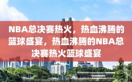 NBA总决赛热火，热血沸腾的篮球盛宴，热血沸腾的NBA总决赛热火篮球盛宴