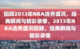 回顾2013年NBA选秀盛况，经典瞬间与精彩录像，2013年NBA选秀盛况回顾，经典瞬间与精彩录像