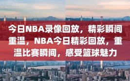 今日NBA录像回放，精彩瞬间重温，NBA今日精彩回放，重温比赛瞬间，感受篮球魅力