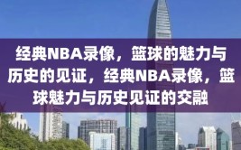 经典NBA录像，篮球的魅力与历史的见证，经典NBA录像，篮球魅力与历史见证的交融