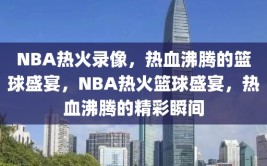 NBA热火录像，热血沸腾的篮球盛宴，NBA热火篮球盛宴，热血沸腾的精彩瞬间