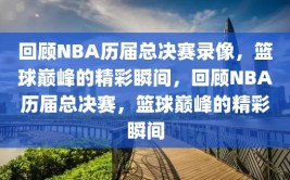 回顾NBA历届总决赛录像，篮球巅峰的精彩瞬间，回顾NBA历届总决赛，篮球巅峰的精彩瞬间