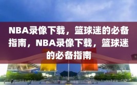 NBA录像下载，篮球迷的必备指南，NBA录像下载，篮球迷的必备指南