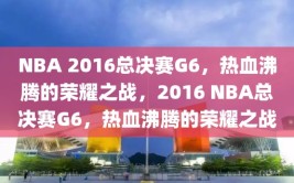 NBA 2016总决赛G6，热血沸腾的荣耀之战，2016 NBA总决赛G6，热血沸腾的荣耀之战