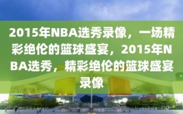 2015年NBA选秀录像，一场精彩绝伦的篮球盛宴，2015年NBA选秀，精彩绝伦的篮球盛宴录像