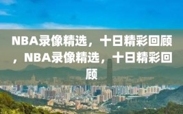 NBA录像精选，十日精彩回顾，NBA录像精选，十日精彩回顾