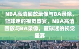 NBA高清回放录像与BA录像，篮球迷的视觉盛宴，NBA高清回放与BA录像，篮球迷的视觉盛宴