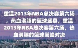 重温2013年NBA总决赛第六场，热血沸腾的篮球盛宴，重温2013年NBA总决赛第六场，热血沸腾的篮球巅峰对决