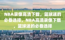 NBA录像高清下载，篮球迷的必备选择，NBA高清录像下载，篮球迷的必备选择