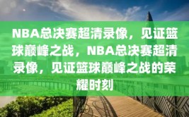 NBA总决赛超清录像，见证篮球巅峰之战，NBA总决赛超清录像，见证篮球巅峰之战的荣耀时刻