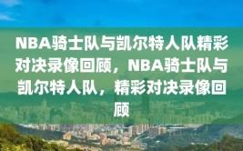 NBA骑士队与凯尔特人队精彩对决录像回顾，NBA骑士队与凯尔特人队，精彩对决录像回顾