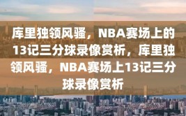 库里独领风骚，NBA赛场上的13记三分球录像赏析，库里独领风骚，NBA赛场上13记三分球录像赏析