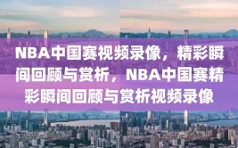 NBA中国赛视频录像，精彩瞬间回顾与赏析，NBA中国赛精彩瞬间回顾与赏析视频录像